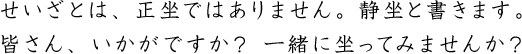 せいざとは、正坐ではありません。静坐と書きます。皆さん、いかがですか？ 一緒に坐ってみませんか？